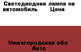 Светодиодная лампа на автомобиль H4 › Цена ­ 2 500 - Нижегородская обл. Авто » Автохимия, ГСМ и расходники   . Нижегородская обл.
